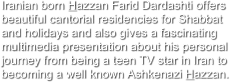 Iranian born Hazzan Farid Dardashti offers beautiful cantorial residencies for Shabbat and holidays and also gives a fascinating multimedia presentation about his personal journey from being a teen TV star in Iran to becoming a well known Ashkenazi Hazzan.