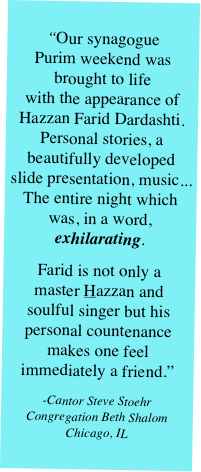 
“Our synagogue  Purim weekend was  brought to life  with the appearance of Hazzan Farid Dardashti. Personal stories, a beautifully developed slide presentation, music... The entire night which was, in a word, exhilarating. 
Farid is not only a  master Hazzan and  soulful singer but his personal countenance makes one feel immediately a friend.”
-Cantor Steve Stoehr Congregation Beth Shalom Chicago, IL
