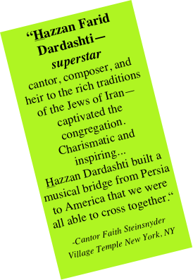 “Hazzan Farid Dardashti—  superstar  cantor, composer, and  heir to the rich traditions of the Jews of Iran—captivated the congregation.  Charismatic and inspiring...  Hazzan Dardashti built a musical bridge from Persia to America that we were all able to cross together.“
-Cantor Faith Steinsnyder 
Village Temple New York, NY
