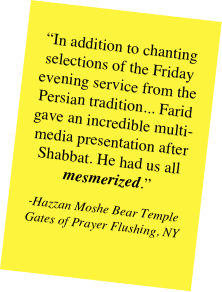 
“In addition to chanting selections of the Friday evening service from the Persian tradition... Farid gave an incredible multi- media presentation after Shabbat. He had us all mesmerized.”
-Hazzan Moshe Bear Temple Gates of Prayer Flushing, NY
